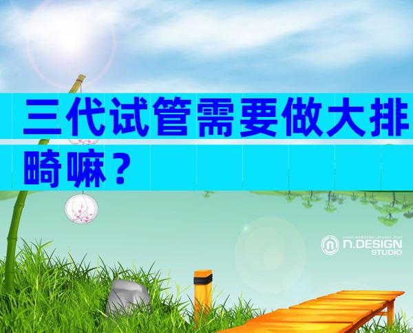 三代试管需要做大排畸嘛？