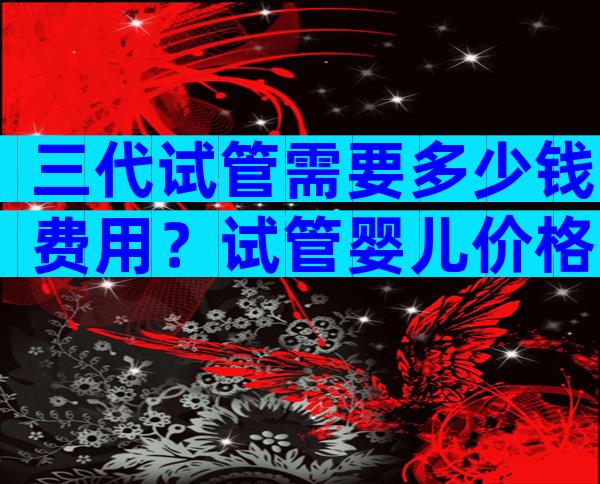 三代试管需要多少钱费用？试管婴儿价格已公布！