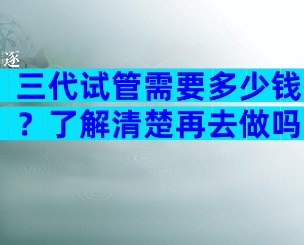 三代试管需要多少钱？了解清楚再去做吗