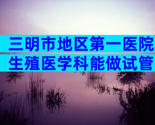 三明市地区第一医院生殖医学科能做试管吗？内附试管费用及成功率