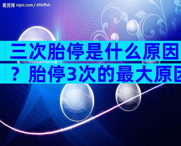 三次胎停是什么原因？胎停3次的最大原因？