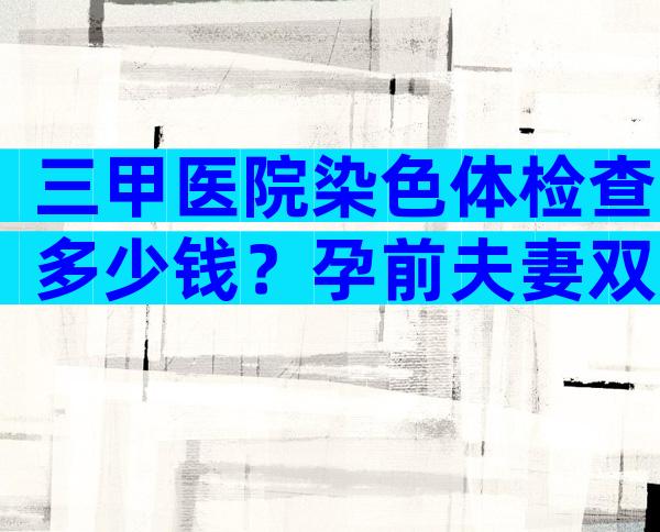 三甲医院染色体检查多少钱？孕前夫妻双方染色体检查和基因检查多少钱？