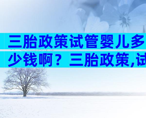 三胎政策试管婴儿多少钱啊？三胎政策,试管能减免点费用吗？
