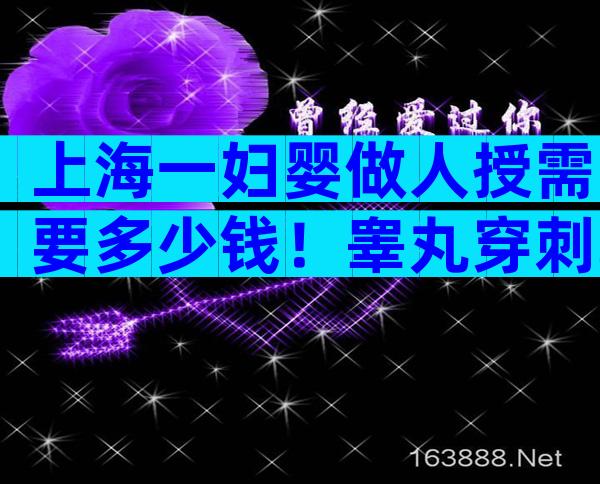 上海一妇婴做人授需要多少钱！睾丸穿刺取精平均费用1500
