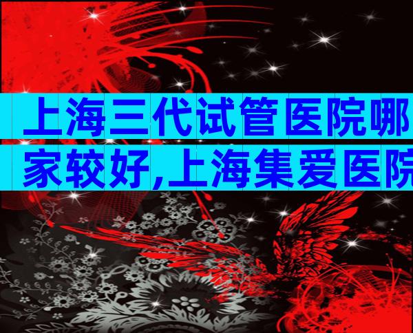 上海三代试管医院哪家较好,上海集爱医院上榜