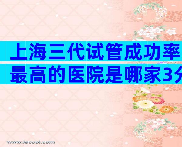 上海三代试管成功率最高的医院是哪家3分钟告诉你选哪家好