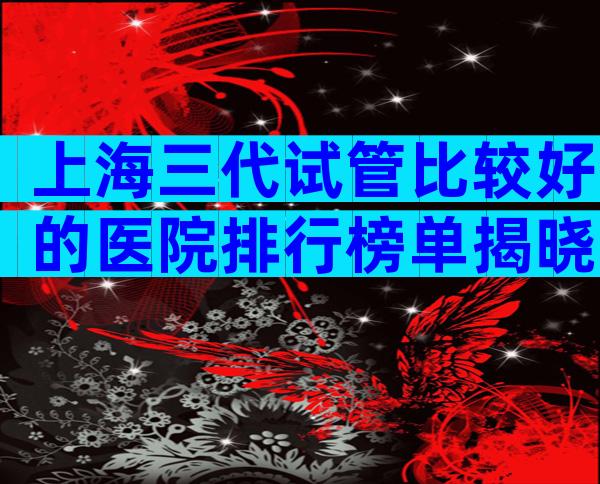 上海三代试管比较好的医院排行榜单揭晓，口碑与服务全方位对比