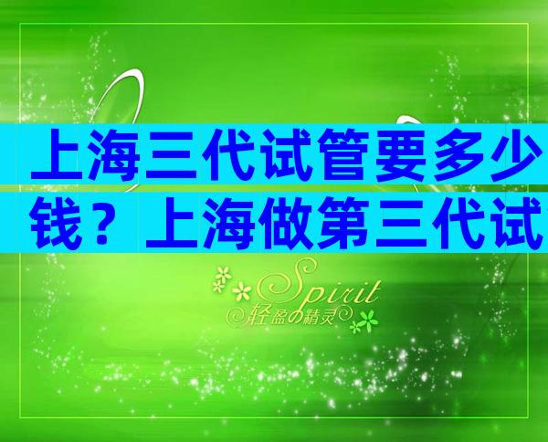 上海三代试管要多少钱？上海做第三代试管要准备多少钱？