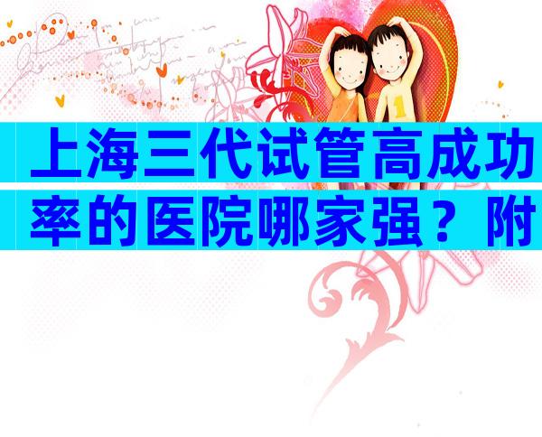 上海三代试管高成功率的医院哪家强？附三代试管婴儿要求