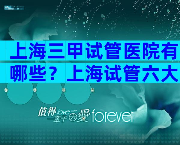 上海三甲试管医院有哪些？上海试管六大医院详情