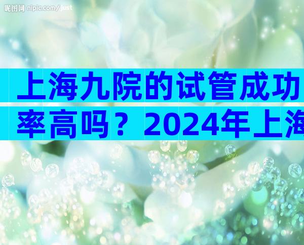 上海九院的试管成功率高吗？2024年上海九院试管婴儿费用大约多少？