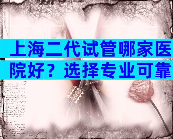 上海二代试管哪家医院好？选择专业可靠医院