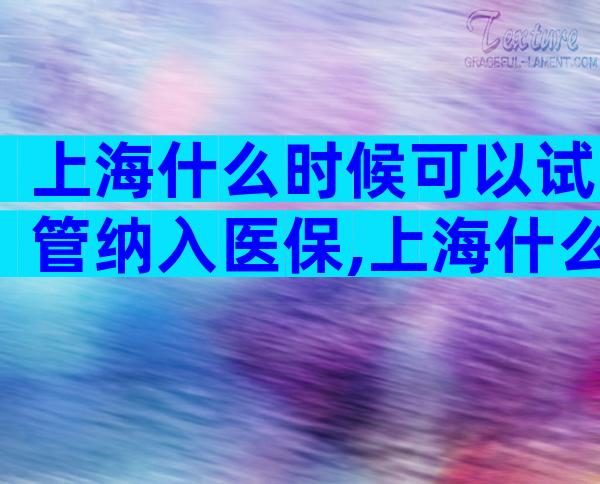 上海什么时候可以试管纳入医保,上海什么时候试管纳入医保的