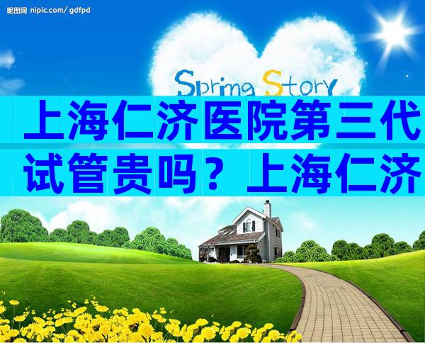 上海仁济医院第三代试管贵吗？上海仁济医院第三代试管婴儿。