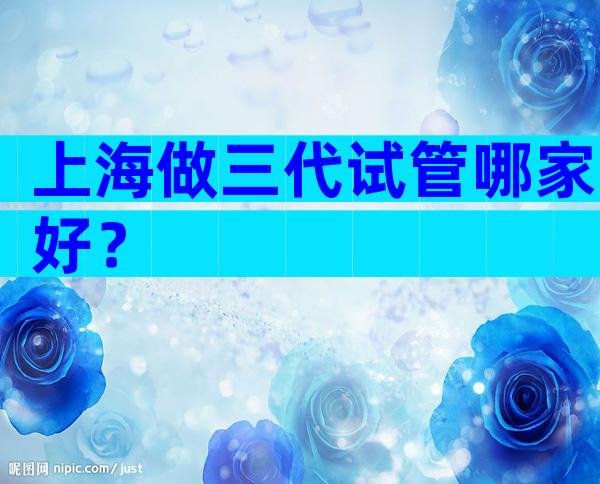 上海做三代试管哪家好？