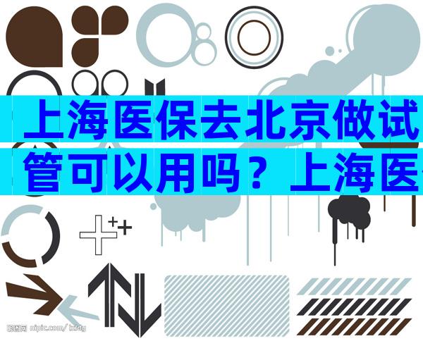 上海医保去北京做试管可以用吗？上海医保在北京看病