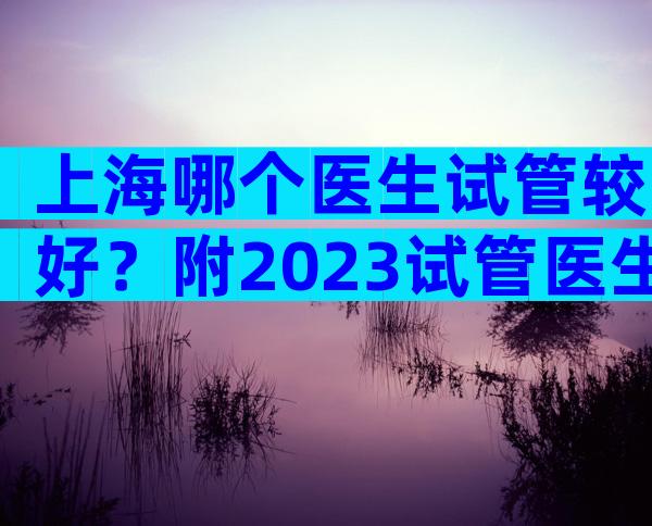 上海哪个医生试管较好？附2023试管医生成功率排名