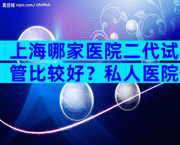 上海哪家医院二代试管比较好？私人医院做试管可行吗？