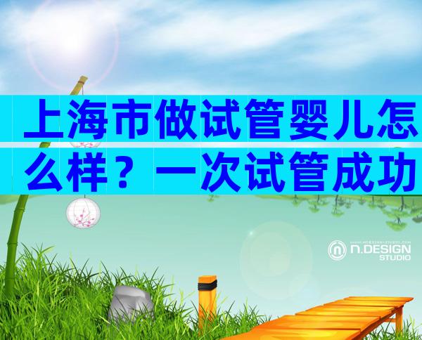 上海市做试管婴儿怎么样？一次试管成功率多少？
