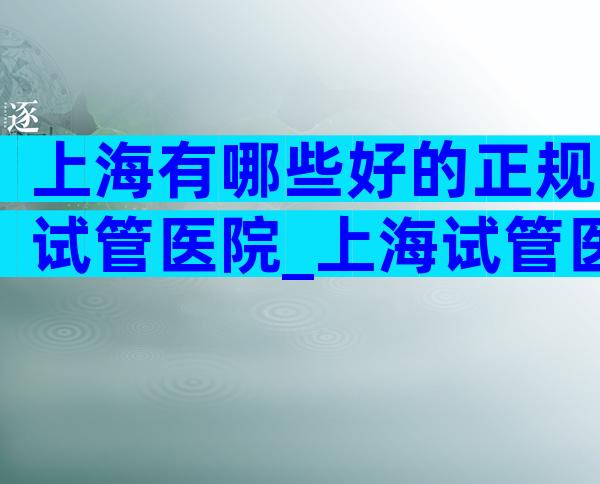 上海有哪些好的正规试管医院_上海试管医院排名前十。