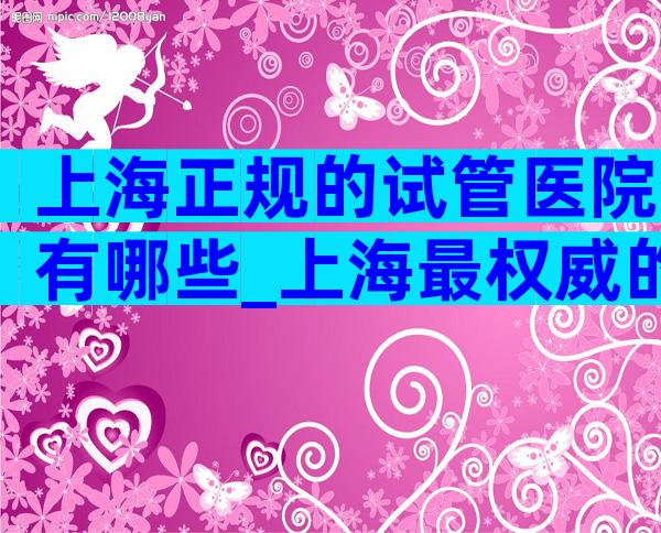 上海正规的试管医院有哪些_上海最权威的试管婴儿医院