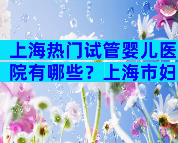 上海热门试管婴儿医院有哪些？上海市妇幼保健院、长海医院上榜！