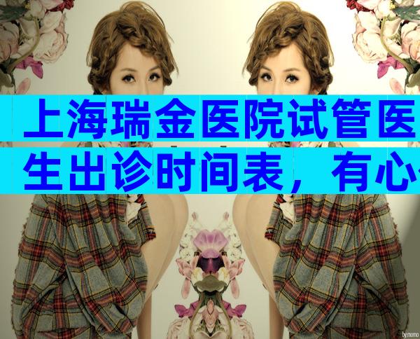 上海瑞金医院试管医生出诊时间表，有心仪医生不妨看看！
