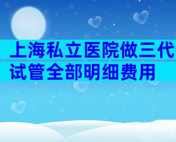 上海私立医院做三代试管全部明细费用