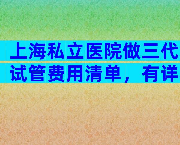 上海私立医院做三代试管费用清单，有详细清单？