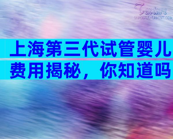 上海第三代试管婴儿费用揭秘，你知道吗？