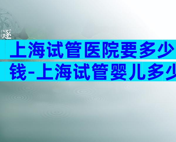上海试管医院要多少钱-上海试管婴儿多少钱一次