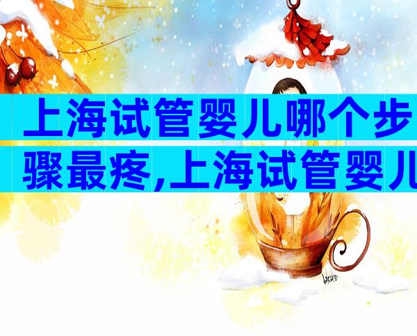 上海试管婴儿哪个步骤最疼,上海试管婴儿流程步骤
