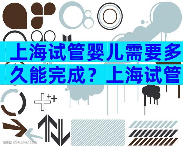 上海试管婴儿需要多久能完成？上海试管婴儿费用是多少？