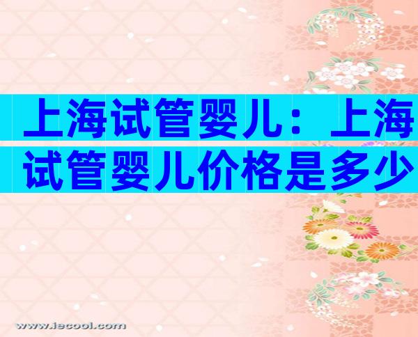 上海试管婴儿：上海试管婴儿价格是多少