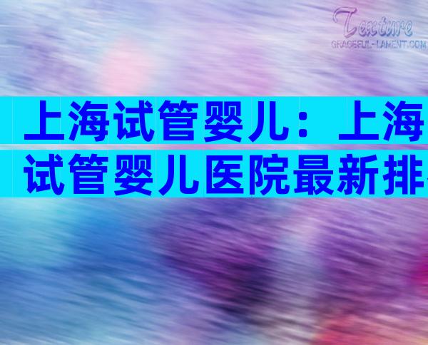 上海试管婴儿：上海试管婴儿医院最新排名汇总
