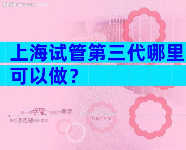上海试管第三代哪里可以做？