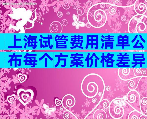 上海试管费用清单公布每个方案价格差异一览