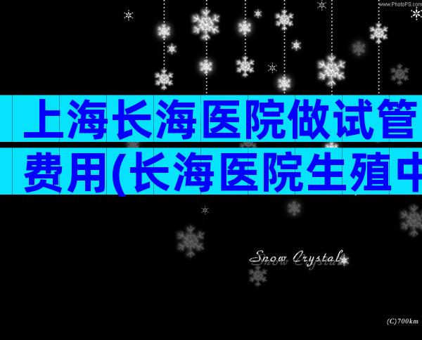 上海长海医院做试管费用(长海医院生殖中心试管)