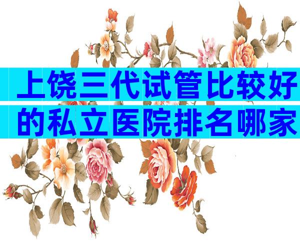 上饶三代试管比较好的私立医院排名哪家比较好,上饶试管婴儿机构