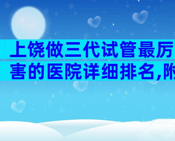 上饶做三代试管最厉害的医院详细排名,附生子机构名单