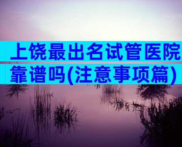 上饶最出名试管医院靠谱吗(注意事项篇)