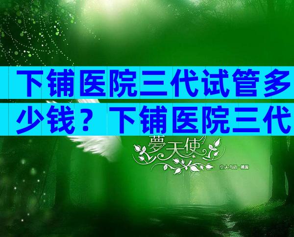 下铺医院三代试管多少钱？下铺医院三代试管多少钱啊？