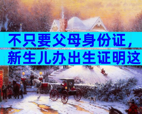 不只要父母身份证，新生儿办出生证明这些材料都得带上！