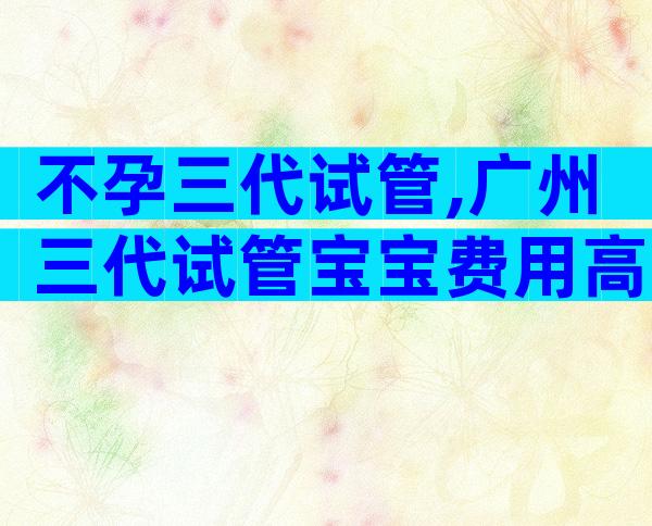 不孕三代试管,广州三代试管宝宝费用高吗