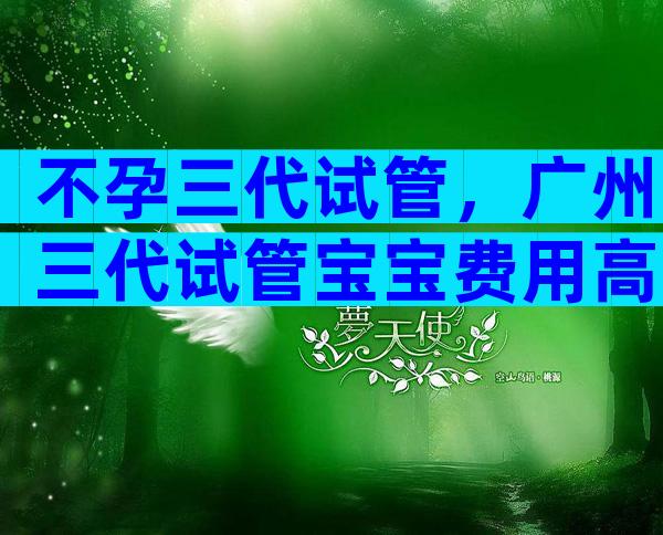 不孕三代试管，广州三代试管宝宝费用高吗