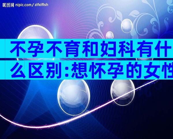 不孕不育和妇科有什么区别:想怀孕的女性要清楚!