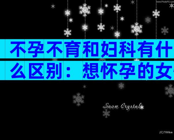 不孕不育和妇科有什么区别：想怀孕的女性要清楚！