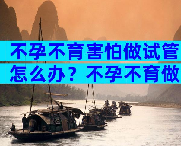 不孕不育害怕做试管怎么办？不孕不育做试管婴儿有用吗？
