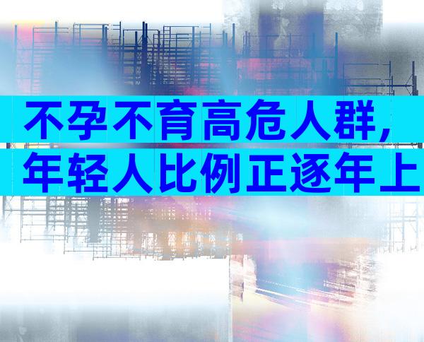 不孕不育高危人群,年轻人比例正逐年上升。