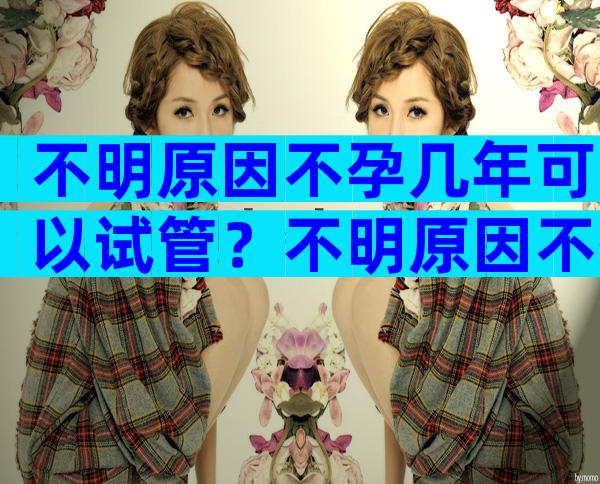 不明原因不孕几年可以试管？不明原因不孕做人授还是试管？